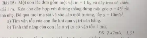 Bài 15: Một con lắc đơn gồm một vật m=1kg và dây treo có chiều
dài 1 m. Kéo cho dây hợp với đường thẳng đứng một góc alpha =45^circ  rồi
thà nhẹ. Bỏ qua mọi ma sát và sức cản môi trường, lấy g=10m/s^2
a) Tìm vận tốc của con lắc khi qua vị trí cân bằng.
b) Tính thế nǎng của con lắc ở vị trí có vận tốc 1m/s
DS: 2,42m/s : 5.3J