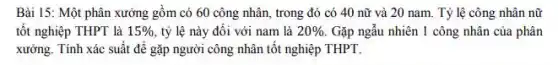 Bài 15: Một phân xưởng gồm có 60 công nhân, trong đó có 40 nữ và 20 nam. Tỷ lệ công nhân nữ
tốt nghiệp THPT là 15%  tỷ lệ này đối với nam là 20%  Gặp ngẫu nhiên 1 công nhân của phân
xưởng. Tính xác suất để gặp người công nhân tốt nghiệp THPT.