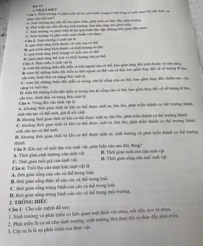 Bài 15
Câu 1. Sinh trưởng và phát triển là hai quá trình trong cơ thể sống có mối quan hệ mật thiết với
nhau như thế nào?
A. Sinh trưởng tạo tiền đề cho phát triển, phát triển sẽ thúc đẩy sinh trưởng.
B. Phát triển tạo tiền đề cho sinh trưởng, làm nền tảng cho phát triển.
C. Sinh trường và phát triển là hai quá trình độc lập.không liên quan đến nhau.
D. Sinh trưởng và phát triển mâu thuẫn với nhau.
1. NHẠN BIÉT
Câu 2: Sinh trưởng ở sinh vật là
A. quá trình tǎng kích thước và tuổi của cơ thể.
B. quá trình tǎng kích thước và khối lượng cơ thể.
C. quá trình tǎng khối lượng và tuổi của cơ thể.
D. Quá trình tǎng thể tích và khối lượng của cơ thể.
Câu 3: Phát triển ở sinh vật là
A. toàn bộ những biến đổi diễn ra bên ngoài của cá thể, bao gồm thay đổi kích thước và cân nặng.
B. toàn bộ những biến đổi diễn ra bên ngoài cơ thể của cá thể, bao gồm thay đổi về số lượng tế bào,
cấu trúc, hình thái và trạng thái sinh lý.
C. toàn bộ những biến đổi diễn ra trong chu kì sống của cá thể, bao gồm thay đổi chiều cao,cân
nặng và tuổi thọ.
D. toàn bộ những biến đổi diễn ra trong chu kì sống của cá thể, bao gồm thay đổi về số lượng tế bào,
cấu trúc, hình thái và trạng thái sinh lý.
Câu 4: Vòng đời của sinh vật là
A. khoảng thời gian tính từ khi cơ thể được sinh ra lớn lên, phát triển thành cơ thể trưởng thành,
sinh sản tạo cá thể mới, già đi rồi chết.
B. khoảng thời gian tính từ khi cơ thể được sinh ra lớn lên, phát triển thành cơ thể trưởng thành.
C. khoảng thời gian tính từ khi cơ thể được sinh ra, lớn lên, phát triển thành cơ thể trưởng thành,
sinh sản tạo cá thể mới.
D. khoảng thời gian tính từ khi cơ thể được sinh ra , sinh trưởng và phát triển thành cơ thể trưởng
thành.
Câu 5: Khi nói về tuổi thọ của sinh vật, phát biểu nào sau đây đúng?
A. Thời gian sinh trưởng của sinh vật.
B. Thời gian sinh con của sinh vật.
C. Thời gian tuôi già của sinh vật.
D. Thời gian sống của một sinh vật.
Câu 6: Tuổi thọ của một loài sinh vật là
A. thời gian sống của các cá thể trong loài.
B. thời gian sống thức tế của các cá thể trong loài.
C. thời gian sống trung bình của các cá thể trong loài.
D. thời gian sông trung bình của các cá thể trong môi trường.
2. THÔNG HIÊU
Câu 1: Cho các mệnh đề sau:
1. Sinh trưởng và phát triển có liên quan mật thiết với nhau, nối tiếp, xen kẽ nhau.
2. Phát triển là cơ sở cho sinh trường, sinh trưởng làm thay đổi và thúc đầy phát triển.
3. Cây ra lá là sự phát triển của thực vật.