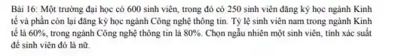 Bài 16: Một trường đại học có 600 sinh viên, trong đó có 250 sinh viên đǎng ký học ngành Kinh
tế và phần còn lại đǎng ký học ngành Công nghệ thông tin. Tỷ lệ sinh viên nam trong ngành Kinh
tế là 60%  trong ngành Công nghệ thông tin là 80%  Chọn ngẫu nhiên một sinh viên, tính xác suât
để sinh viên đó là nữ.