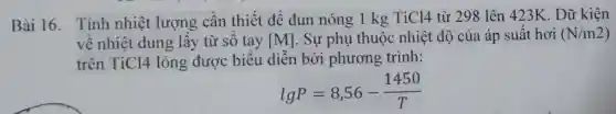 Bài 16.Tính nhiệt lượng cần thiết để đun nóng 1 kg TiCl4 từ 298 lên 423K . Dữ kiện
về nhiệt dung lấy từ số tay [M] . Sự phụ thuộc nhiệt độ của áp suất hơi (N/m2)
trên TiCl4 lỏng được biểu diễn bởi phương trình:
lgP=8,56-(1450)/(T)