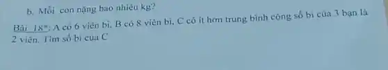 Bài 18^ast 
A có 6 viên bi, B có 8 viên bi, C có ít hơn trung bình cộng số bi của 3 bạn là
2 viên. Tìm số bi của C
b. Mỗi con nặng bao nhiêu kg?