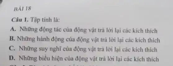 BÀI 18
Câu 1. Tập tính là:
A. Những động tác của động vật trả lời lại các kích thich
B. Những hành động của động vật trả lời lại các kích thích
C. Những suy nghĩ của động vật trả lời lại các kích thích
D. Những biểu hiện của động vật trả lời lại các kích thích