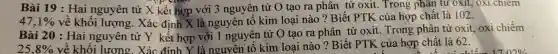 Bài 19 : Hai nguyên tử X kết hợp với 3 nguyên tử tao ra phân tử oxit. Trong phân tử oxit,XI chiếm
47,1%  về khối lư ợng. Xác địn h X là nguyên tố kim loai nào ? Biết PTK của hợp chất là 102.
Bà i 20 : Ha ing uyên tử Y kết hợp với 1 nguyên tử O tạo ra phân tử oxit.Trong phân tử oxit, oxi chiếm
25,8% 
chất là 62.