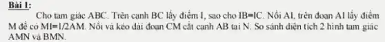 Bài 1:
Cho tam giác ABC . Trên cạnh BC lấy điểm I, sao cho IB=IC Nồi Al, trên đoạn Al lấy điểm
M đề có MI=1/2AM Nối vả kéo dài đoạn CM cắt cạnh AB tại N. So sánh diện tích 2 hinh tam giác
AMN và BMN.