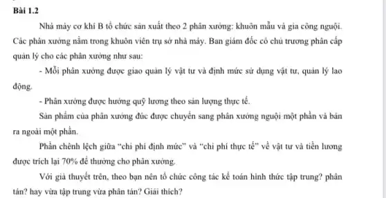 Bài 1
Nhà máy cơ khí B tổ chức sản xuất theo 2 phân xưởng: khuôn mẫu và gia công nguội.
Các phân xưởng nằm trong khuôn viên trụ sở nhà máy. Ban giám đốc có chủ trương phân cấp
quản lý cho các phân xưởng như sau:
- Mỗi phân xưởng được giao quản lý vật tư và định mức sử dụng vật tư,, quản lý lao
động.
- Phân xưởng được hưởng quỹ lương theo sản lượng thực tế.
Sản phẩm của phân xưởng đúc được chuyển sang phân xưởng nguội một phần và bán
ra ngoài một phần.
Phần chênh lệch giữa "chi phí định mức " và "chi phí thực tế" về vật tư và tiền lương
được trích lại 70%  để thưởng cho phân xưởng.
Với giả thuyết trên,, theo bạn nên tổ chức công tác kế toán hình thức tập trung? phân
tán? hay vừa tập trung vừa phân tán?Giải thích?