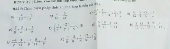 Bài 1:Thực hiện phép tính: (Tính hợp lí nếu có thể)
a) -(4)/(15)+(-3)/(12)
b) (7)/(10)-(3)/(25)
c) (-3)/(4)+(2)/(7)+(-1)/(4)+(3)/(5)+(5)/(7)
d) (3)/(14)-(5)/(8):(-3)/(4)+(-1)/(2)
e) (7)/(8)+(5)/(8):5-(7)/(9)
f) ((3)/(5)+(-2)/(7))+(1)/(5)cdot (-3)
g) (5)/(9)cdot (10)/(11)-(5)/(9)cdot (21)/(11)
h) (3)/(13)cdot (15)/(11)+(3)/(11)cdot (7)/(13)-(3)/(13)
i) (-4)/(9)cdot (3)/(11)+(-4)/(9)cdot (8)/(11)+(-5)/(9)
k)
(5)/(8)cdot (-2)/(9)+(5)/(8)cdot (-7)/(9)+1(5)/(8)