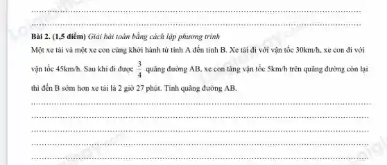 __ .........
Bài 2. (1,5 điểm) Giải bài toán bằng cách lập phương trình
Một xe tải và một xe con cùng khởi hành từ tỉnh A đến tinh B . Xe tải đi với vận tốc 30km/h xe con đi với
vận tốc 45km/h Sau khi đi được (3)/(4) quãng đường AB, xe con tǎng vận tốc 5km/h trên quãng đường còn lại
thì đến B sớm hơn xe tải là 2 giờ 27 phút.Tính quãng đường AB.
__
........
................................................................................
.................................................................................
......................................................................	..........