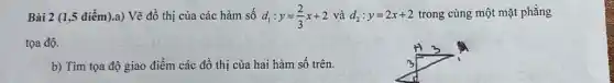 Bài 2 (1,5 điểm).a)Vẽ đồ thị của các hàm số d_(1):y=(2)/(3)x+2 và d_(2):y=2x+2 trong cùng một mặt phẳng
tọa độ.
b) Tìm tọa độ giao điểm các đồ thị của hai hàm số trên.