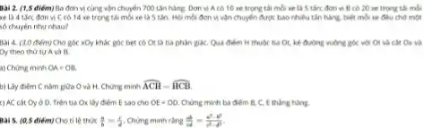 Bài 2. (1,5 điểm)Ba đơn vị cùng vận chuyển 700 tấn hàng. Đơn vị Acó 10 xe trọng tài mỗi xe là 5 tần; đơn vị B có 20 xe trọng tải môi
xe là 4 tấn;đơn vị C có 14 xe trọng tài mỗi xe là 5 tấn. Hỏi mỗi đơn vị vận chuyển được bao nhiêu tấn hàng, biết mỗi xe đều chở một
số chuyển như nhau?
Bài 4. (30 điểm) Cho góc xOy khác góc bet có Or là tia phân giáC. Qua điểm H thuộc tia Ot, kê đường vuông góc với Ot và cắt Ox và
Oy theo thứ tự A và B.
a) Chứng minh OA=OB
b) Lấy điểm C nǎm giữa O và H. Chứng minh hat (ACH)=hat (HCB)
c) AC cắt Oy ở D. Trên tia Ox lày điểm E sao cho OE=OD. Chứng minh ba điểm B, C, E thàng hàng.
Bài 5. (0,5 điểm)Cho tỉ lệ thức (a)/(b)=(c)/(d) Chứng minh rằng (ab)/(ad)=(a^2-b^2)/(c^2)-d^(2)