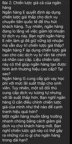 Bài 2: Chiến lược giá cả của ngân
hàng
Ngân hàng E quyết định áp dụng
chiến lược giá thấp cho dịch vụ
chuyển tiền quốc tế để thu hút
khách hàng. Tuy nhiên, ngân hàng
đang lo lắng về việc giảm lợi nhuân
từ dịch vụ này.. Bạn nghĩ ngân hàng
E nên làm gì để giữ vững lợi nhuân
mà vẫn duy trì chiến lược giá thấp?
Ngân hàng F áp dụng chiến lược giá
cao cho các dịch vu tư vẫn tài chính
cá nhân cao cấp . Liêu chiến lước
này có thể giúp ngân hàng tạo được
hình ảnh thướng hiệu cao cấp? Tại
sao?
Ngân hàng G cung cấp gói vay học
phí với mức lãi suất thấp cho sinh
viên. Tuy nhiên , một số đối thủ
cung cấp dịch vụ tướng tự nhưng
với lãi suất thấp hớn. Bạn nghĩ ngân
hàng G cần điều chỉnh chiến lước
giá của mình như thế nào để cạnh
tranh hiệu quả hơn?
Một ngân hàng muốn tǎng trưởng
nhanh chóng bằng cách giảm giá
dịch vụ cho khách hàng mới . Bạn
nghĩ chiến lược giá này có thể gây