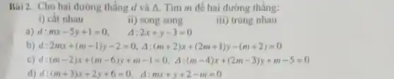 Bài 2. Cho hai đường thẳng d và A.Tìm m để hai đường thẳng:
i) cắt nhau
ii) song song
iii) trùng nhau
a) d:mx-5y+1=0
a 2x+y-3=0
b) d:2mx+(m-1)y-2=0,Delta :(m+2)x+(2m+1)y-(m+2)=0
c) d:(m-2)x+(m-6)y+m-1=0. 4:(m-4)x+(2m-3)y+m-5=0
d:(m+3)x+2y+6=0, Delta :mx+y+2-m=0