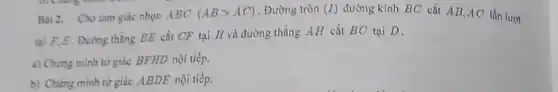 Bài 2. Cho tam giác nhọn ABC (ABgt AC) . Đường tròn (I) đường kính BC cắt AB,AC lần lượt
tại F,E. Đường thẳng BE cắt CF tại H và đường thẳng AH cắt BC tại D.
a) Chứng minh tứ giác BFHD nội tiếp.
b) Chứng minh tứ giác ABDE nội tiếp.