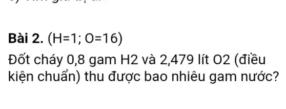 Bài 2. (H=1;O=16)
Đốt cháy 0,8 gam H2 và 2,479 lít O2 (điều
kiện chuẩn) thu được bao nhiêu gam nước?