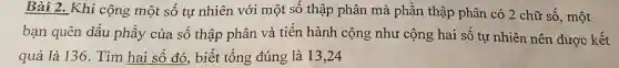 Bài 2. Khi cộng một số tự nhiên với một số thập phân mà phần thập phân có 2 chữ số., một
bạn quên dấu phầy của số thập phân và tiến hành cộng như cộng hai số tự nhiên nên được kết
quả là 136.Tìm hai số đó.biết tổng đúng là 13,24