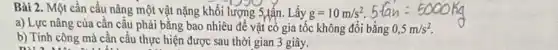 Bài 2. Một cần cầu nâng một vật nặng khối lượng S,tấn.Lấy g=10m/s^2
a) Lực nâng của cân câu phải bằng bao nhiêu để vật cỏ gia tốc không đổi
5-hat (a)h=5000hig bgrave (a)ng0,5m/s^2.
b) Tính công mà cần cầu thực hiện được sau thời gian 3 giây.
