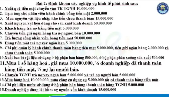 Bài 2: Định khoản các nghiệp vụ kinh tế phát sinh sau:
1. Xuất quỹ tiền mặt chuyển vào TK TGNH 10.000 .000
2. Tạm ứng cho nhân viên hành chính bằng tiền mặt 2.000.000
3. Mua nguyên vật liệu nhập kho tiền chưa thanh tóan 15.000 .000
4. Xuất nguyên vật liệu dùng cho sản xuất kinh doanh 50 .000.000
5. Khách hàng trả nợ bằng tiền mặt 3.000.000
6. Chuyển tiền gửi ngân hàng trả nợ người bán 10 .000.000
7. Trả lương công nhân viên bằng tiền mặt 50 .000.000
8. Dùng tiền mặt trả nợ vay ngắn hạn 5.000 .000
9. Chi phí quản lý hành chính thanh toán bằng tiền mặt 5.000.000 , tiền gửi ngân hàng 2.000.000 và
chưa thanh toán 5.000 .000
10.Xuất bao bì vật liệu sử dụng ở bộ phận bán hàng 500.000, ở bộ phận phân xưởng sản xuất 500.000
11.Mua 1 số hàng hoá , giá mua 10.000.000,1/2 doanh nghiệp đã thanh toán
bằng tiền mặt, 1/2 nợ lại người bán.
12.Chuyển TGNH trả nợ vay ngắn hạn 5.000.000 và trả nợ người bán 5.000.000
13.Mua hàng hoá 10.000.000 , mua công cụ dụng cụ 5.000 .000 tất cả thanh toán bằng tiền mặt.
14.Chi phí điện nước sử dụng ở bộ phận bán hàng thanh toán bằng TGNH 5.000.000
15.Doanh nghiệp dùng lãi bổ sung nguồn vốn kinh doanh 15.000 .000