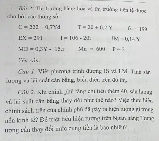 Bài 2: Thị trường hàng hóa và thị trường tiền tệ được
cho bởi các thông sô:
C=222+0,7Yd	T=20+0,2.Y	G=199
EX=291	I=106-20i	IM=0,14.Y
MD=0,3Y-15.i Mn=600 P=2
Yêu cầu:
Câu 1. Viết phương trình đường IS và LM. Tính sản
lượng và lãi suất cân bằng, biểu diễn trên đồ thi.
Câu 2. Khi chính phủ tǎng chi tiêu thêm 40, sản lượng
và lãi suất cân bằng thay đổi như thế nào? Việc thực hiện
chính sách trên của chính phủ đã gây ra hiện tượng gì trong
nền kinh tế? Để triệt tiêu hiện tượng trên Ngân hàng Trung
ương cần thay đổi mức cung tiền là bao nhiêu?