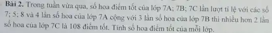 Bài 2. Trong tuần vừa qua, số hoa điểm tốt của lớp 7A; 7B; 7C lần lượt tỉ lệ với các số
7; 5; 8 và 4 lần số hoa của lớp 7A cộng với 3 lần số hoa của lớp 7B thì nhiều hơn 2 lần
số hoa của lớp 7C là 108 điểm tốt. Tính số hoa điểm tốt của mỗi lớp.