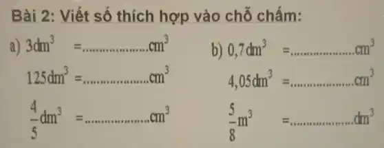 Bài 2: Viết số thích hợp vào chỗ chấm:
a) 3dm^3=ldots ldots ldots ldots ldots ldots ldots cm^3
b) 0,7dm^3=ldots ldots ldots ldots ldots ldots ldots cm^3
125dm^3=ldots ldots ldots ldots ldots ldots ldots cm^3
4,05dm^3=ldots ldots ldots ldots ldots ldots ldots cm^3
(4)/(5)dm^3=ldots ldots ldots ldots ldots ldots cm^3 (5)/(8)m^3 =ldots ldots ldots ldots ldots ldots ldots dm^3