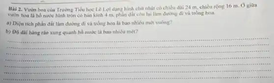 Bài 2. Vườn hoa của Trường Tiểu học Lê Lợi dạng hình chữ nhật có chiều dài 24 m, chiều rộng 16 m. Ở giữa
vườn hoa là hồ nước hình tròn có bán kính 4 m phần đất còn lại làm đường đi và trồng hoa.
a) Diện tích phần đất làm đường đi và trồng hoa là bao nhiêu mét vuông?
b) Độ dài hàng rào xung quanh hồ nước là bao nhiêu mét?
__
......................................................................( ) 1. I .....".....
.......................................................
IIII ......."................................
.......................................III ....
......................................"
....IIIIII
......................