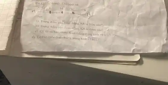 Bài 21: (2 điểm) Cho hình vẽ:
A	k	m	B
Icm
a) Trung điểm của đoạn thẳng AB là điém nào?
b) Trung điểm của đoạn thẳng KN là điểm nào?
c) Có tất cả bao nhiêu đoạn thẳng trong hình vẽ trên?
d) Có bao biêu đoạn thẳng trong hình ve trén?