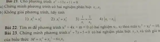 Bài 21. Cho phương trình x^2-13x+11=0
a) Chứng minh phương trình có hai nghiệm phân biệt x_(1),x_(2)
b) Không giải phương trình, hãy tính
1) x_(1)^2+x_(2)^2
2) x_(1)^3+x_(2)^3
3) (1)/(x_(1))+(1)/(x_(2))
4) vert x_(1)-x_(2)vert 
Bài 22. Tìm m để phương trình x^2+4x+m=0 có hai nghiệm X_(1),X_(2) thoả mãn x_(1)^2+x_(2)^2=10
Bài 23. Chứng minh phương trình x^2+7x+5=0 có hai nghiệm phân biệt x_(1),x_(2) và tính giá tr
của biểu thức M=x_(1)^2+x_(2)^2-6x_(1)x_(2)