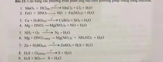 Bài 21: Cân bǎng các phương trình phản ứng sau theo phương , pháp tháng bang electron.
1 MnO_(2)+HCl_(dac)xrightarrow (i''MMCl_(2))+Cl_(2)+H_(2)O
2. FeO+HNO_(3)arrow NO+Fe(NO_(3))_(3)+H_(2)O
3 Cu+H_(2)SO_(4(d))xrightarrow (i'')CuSO_(4)+SO_(2)+H_(2)O
4 Mg+HNO_(3)arrow Mg(NO_(3))_(2)+NO+H_(2)O
5 NH_(3)+O_(2)xrightarrow (t')N_(2)+H_(2)O
6. Mg+HNO_(3loang)arrow Mg(NO_(3))_(2)+NH_(4)NO_(3)+H_(2)O
Zn+H_(2)SO_(4(d))xrightarrow (f)ZnSO_(4)+H_(2)S+H_(2)O
8 H_(2)S+O_(2(thiacute (hat {e))u)xrightarrow (t')S+H_(2)O
9 H_(2)S+SO_(2)arrow S+H_(2)O