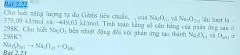 Bài 2.22
Bài 2.23
Cho biết nǎng lượng tự do Gibbs tiêu chuẩn, , của
Na_(2)O_((r)) và Na_(2)O_(2(r)) lần lượt là - 379,09kJ/mol và -449,63kJ/mol.
Tính toán hằng số cân bằng của phản ứng sau ở 298K. Cho biết Na_(2)O_(2) bền nhiệt động đối với phản ứng tạo thành
Na_(2)O_((t)) và O_(2(k)) ở 298K?
Na_(2)O_(2(t))arrow Na_(2)O_((r))+O_(2(k))