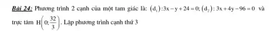 Bài 24: Phương trình 2 cạnh của một tam giác là: (d_(1)):3x-y+24=0;(d_(2)):3x+4y-96=0 và
trực tâm H(0;(32)/(3)) . Lập phương trình cạnh thứ 3