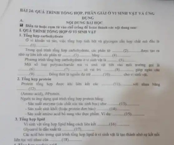 BÀI 24: QUÁ TRÌNH TONG HOP, PHÂN GIẢI Ở VI SINH VẬT VÀ UNG
A.
ii. Điền từ hoặc cụm từ vào chỗ trống để hoàn thành các nội dung sau:
NOI DUNG BÀI HỌC
I. QUÁ TRÌNH TÓNG HỢP Ở VI SINH VAT
1. Tổng hợp carbohydrate
() vi khuẩn và táo,việc tổng hợp tính bột và glycogen cần hợp chất mở đầu là
__
Trong quá trình tổng hợp carbohydrate, các phân tứ __ được tạo ra
nhờ sự liên kết các phân tử __ bảng __
Phương trình tổng hợp carbohydrate ở vi sinh vật là __
Một số loại polysaccharide mà vi sinh vật tiết vào môi trường gọi là
__ __ (7) có vai trò __ giúp ngǎn cản (6)...............
__ Đồng thời là nguồn dự trữ __ cho vi sinh vật.
2. Tổng hợp protein
Protein tổng hợp được khi liên kết các __ __ với nhau bằng
__
(Amino acid), GProtein.
Người ta ứng dụng quá trình tổng hợp protein bằng:
- Sản xuất enzyme (các chất xúc tác sinh học) như __ (13).............. __
- Sản xuất sinh khối (hoặc protein đơn bảo): __ __
Vidu: __ __
3. Tổng hợp lipid
Vi sinh vật tổng hợp lipid bằng cách liên kết. __ (16) __
Glycerol là dẫn xuất từ __ __ ......................................................................
Các acid béo trong quá trình tổng hợp lipid ở vi sinh vật là tạo thành nhờ sự kết nối
liên tục với nhau của __ __
DUNG