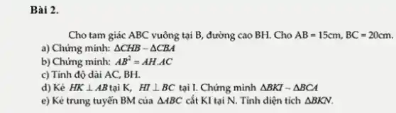 Bài 2.
Cho tam giác ABC vuông tại B, đường cao BH. Cho AB=15cm,BC=20cm.
a) Chứng minh: Delta CHBsim Delta CBA
b) Chứng minh: AB^2=AHcdot AC
c) Tính độ dài AC, BH.
d) Kẻ HKbot AB tại K, HIbot BC tại I. Chứng minh Delta BKIsim Delta BCA
e) Kẻ trung tuyến BM của Delta ABC cắt KI tại N.Tính diện tích Delta BKN