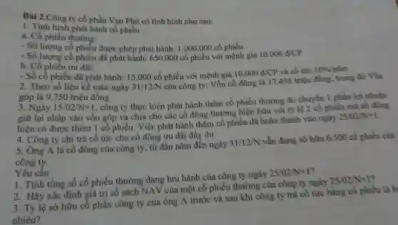 Bài 2.Công ty cổ phần Vạn Phủ có tinh hình như sau:
1. Tinh hinh phát hành cổ phiếu:
a. Cổ phiếu thường:
- Số lượng cổ phiếu được phép phát hành:1.000,000 cổ phiếu
- Số lượng cổ phiếu đã phát hành: 650 .000 cổ phiếu với mệnh giá 10.000d/CP
b. Cổ phiếu ưu đài:
- Số cổ phiếu đã phát hành: 15.000 cổ phiếu với mệnh giá 10.000d/CP và cổ tức 10% /nim
2. Theo số liệu kế toán ngày 31/12/N
của công ty: Vốn cố đông là 17458 triệu đồng, trong đó Vốn
góp là 9.750 triệu đồng
3. Ngày 15/02/N+1
, công ty thực hiện phát hành thêm cổ phiếu thường do chuyển 1 phần lợi nhuận
giữ lại nhập vào vốn góp và chia cho các cổ đông thường hiện hữu với tỷ lệ 2 cô phiếu mà cổ đông
hiện có được thêm 1 cổ phiếu. Việc phát hành thêm cổ phiếu đã hoàn thành vào ngày
25/02N+1
4. Công ty chi trả cố tức cho cổ đồng ưu đãi đầy đủ.
5. Ông A là cổ đông của công ty, từ đầu nǎm đến ngày
31/12/N
vẫn đang sở hữu 6.500 cổ phiếu của
công ty.
Yêu câu
1. Tính tổng số cổ phiếu thường đang lưu hành của công ty ngày
25/02/N+1
2. Hãy xác định giá trị số sách NAV của một cổ phiếu thường của công ty ngày
25/02/N+1
3. Tỷ lệ sở hữu cổ phần công ty của ông A trước và sau khi công ty trả cô tức bằng cổ phiếu là b