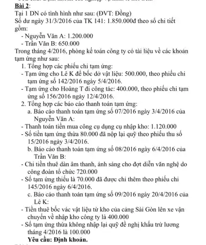 Bài 2:
Tai 1 DN có tình hình như sau: (ĐVT:Đồng)
Số dư ngày 31/3/2016 của TK 141: 1 .850.000đ theo sổ chi tiết
gồm:
- Nguyễn Vǎn A: 1 .200.000
- Trần Vǎn B: 650 .000
Trong tháng 4/2016,phòng kế toán công ty có tài liệu về các khoản
tạm ứng như sau:
1. Tổng hợp các phiếu chi tạm ứng:
- Tạm ứng cho Lê K để bốc dở vật liệu: 500.000., theo phiếu chi
tạm ứng số 142/2016nggrave (a)y5/4/2016
- Tạm ứng cho Hoàng T đi công tác:400.000, theo phiếu chi tạm
ứng số 156/2016 ngày 12/4/2016.
2. Tổng hợp các báo cáo thanh toán tạm ứng:
a. Báo cáo thanh toán tạm ứng số 07/2016 ngày 3/4/2016 của
Nguyễn Vǎn A:
- Thanh toán tiền mua công cụ dụng cụ nhập kho: 1.120.000
- Số tiền tạm ứng thừa 80.000 đã nộp lại quỹ theo phiếu thu số
15/2016 ngày 3/4/2016.
b. Báo cáo thanh toán tạm ứng số 08/2016 ngày 6/4/2016 của
Trần Vǎn B:
- Chi tiền thuê dàn âm thanh, ánh sáng cho đợt diễn vǎn nghệ do
công đoàn tổ chức 720.000
- Số tạm ứng thiếu là 70.000 đã được chi thêm theo phiếu chi
145/2016 ngày 6/4/2016
c. Báo cáo thanh toán tạm ứng số 09/2016 ngày 20/4/2016 của
Lê K:
- Tiền thuê bốc vác vật liêu từ kho của cảng Sài Gòn lên xe vận
chuyển về nhập kho công ty là 400 .000
- Số tạm ứng thừa không nhập lại quỹ đề nghị khấu trừ lương
Yêu cầu: Định khoản.