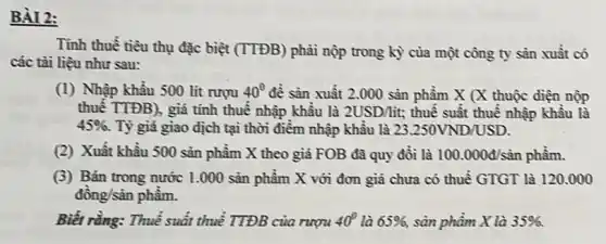 BÀI 2:
Tỉnh thuế tiêu thụ đặc biệt (TTĐB) phải nộp trong kỳ của một công ty sản xuất có
các tài liệu như sau:
(1) Nhập khẩu 500 lít rượu 40^circ  đề sản xuất 2.000 sản phẩm X (X thuộc điện nộp
thuế TTĐB), giá tính thuế nhập khẩu là 2USD/lacute (i)t; thuế suất thuế nhập khâu là
45% . Tỷ giá giao dịch tại thời điểm nhập khẩu là 23.250VND/USD.
(2) Xuất khẩu 500 sản phẩm X theo giá FOB đã quy đồi là 100.000d/sacute (hat (a))n phẩm.
(3) Bán trong nước 1.000 sản phầm X với đơn giá chưa có thuế GTGT là 120.000
đồng/sản phẩm.
Biết rằng: Thuế suất thuế TTĐB của rượu 40^circ  là 65% , sản phẩm X là 35% .