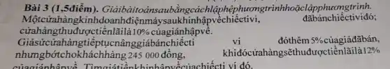 Bài 3 (1,5điểm). Giảibàitoa insaubằngcá chlậphệph ươngtrìnhhoặc lậpphươngtrình.
Mộtcửahàng kinhdoanhđiệnmá vsaukhinhậpvềchiếctivi,
đãbánchiếctiviđó;
cửahàngthu đượctiềnlãilà 10%  củagiánhậpvề.
vi
Giảsửcửahàngtiếp tụcnânggiábánchiếcti	đóthêm 5%  củagiáđãbán,
nhưngbótchokhá chhàng 245 000 đồng,	khiđócửahàngsẽthuđượctiềnlãilà 12% 
của giánhân về Timaiati ?nkhinhânvềcủachiếcti vi đó.