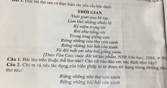 Bài 3. Đọc bài thơ sau và thực hiện các yêu cầu bên dưới:
THÒI GIAN
Thời gian qua kē tay
Làm khô những chiếc lá
Kỷ niệm trong tôi
Rơi như tiếng sỏi
Trong lòng giếng can
Riêng những câu thơ còn xanh
Riêng những bài hát còn xanh
Và đôi mắt em như hai giếng nước.
(Theo Vǎn Cao.cuộc đời và tác phẩm, NXB Vǎn học, 1996, tr.80)
Câu 1. Bài thơ trên thuộc thể thơ nào? Cǎn cứ vào đâu em xác định như vậy?
Câu 2. Chỉ ra và nêu tác dụng của biện pháp tu từ được sử dụng trong những dòn
thơ sau:
Riêng những câu thơ còn xanh
Riêng những bài hát còn xanh