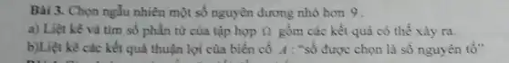 Bài 3. Chọn ngẫu nhiên một số nguyên dương nhỏ hon 9.
a) Liệt kê và tìm số phần từ của tập hợp Omega  gồm các kết quả có thể xảy ra.
b)Liệt kê các kết quả thuận lợi của biển cố A : "số được chọn là số nguyên tố"