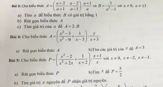 Bài 3: Cho biểu thức A=((a+2)/(a+1)-(a-2)/(a-1))cdot (a+1)/(a) và B=(3)/(a^2)-1 với aneq 0,aneq pm 1
a) Tìm a đê biểu thức B có giá trị bằng 1
b) Rút gọn biểu thức A
c) Tìm giá trị của a để A=2.B
Bài 4: Cho biểu thức A=((x^2-3)/(x^2)-9+(1)/(x-3)):(x)/(x+3)
a) Rút gọn biểu thức A
b)Tìm các giá trị của x để
A=3
Bài 5: Cho biểu thức P=((x^2-2)/(x^2)+2x+(1)/(x+2)):(x+1)/(x) với xneq 0,xneq -2,xneq -1
a) Rút gọn biểu thức P
b)Tìm x để P=(5)/(2)
b) Tìm giá trị x nguyên đề P nhận giá trị nguyên.