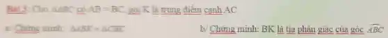 Bài 3: Cho Delta ABC có AB=BC gọi K là trung điểm cạnh AC
a/Chứng minh: Delta ABK=Delta CBK
b/ Chứng minh:BK là tia phân giác của góc hat (ABC)