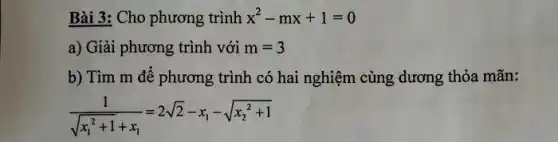 Bài 3: Cho phương trình x^2-mx+1=0
a) Giải phương trình với m=3
b) Tìm m để phương trình có hai nghiệm cùng dương thỏa mãn:
(1)/(sqrt (x_(1)^2+1)+x_(1))=2sqrt (2)-x_(1)-sqrt (x_(2)^2+1)