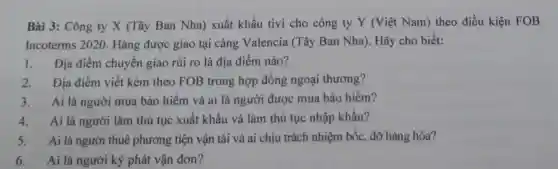 Bài 3: Công ty X (Tây Ban Nha)xuất khẩu tivi cho công ty Y (Việt Nam) theo điều kiện FOB
Incoterms 2020 Hàng được giao tại cảng Valencia (Tây Ban Nha).Hãy cho biết:
1. Địa điểm chuyển giao rủi ro là địa điểm nào?
2. Địa điểm viết kèm theo FOB trong hợp đồng ngoại thương?
3.Ai là người mua bảo hiểm và ai là người được mua bảo hiểm?
4. Ai là người làm thủ tục xuất khẩu và làm thủ tục nhập khẩu?
5. Ai là người thuê phương tiện vận tải và ai chịu trách nhiệm bốc, dỡ hàng hóa?
6. Ai là người ký phát vận đơn?