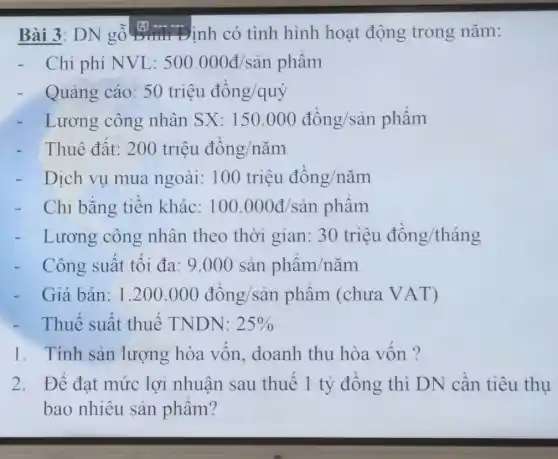 Bài 3: DN gỗ (3) - Đinh có tình hình hoạt động trong nǎm:
- Chi phí NVL: 500.000d/sgrave (a)nphgrave (a)m
- Quảng cáo: 50trgrave (i)acute (hat (e))udacute (hat (o))ng/quacute (hat (y))
- Lương công nhân SX: 150.000dgrave (hat (o))ng/sgrave (a)nphgrave (a)m
- Thuê đất: 200triunderset (.)(hat (e))udgrave (hat (o))ng/ncheck (a)m
- Dịch vụ mua ngoài: 100triunderset (.)(hat (e))udgrave (hat (o))ng/ncheck (a)m
- Chi bằng tiền khác: 100.000d/sgrave (a)nphgrave (a)m
- Lương công nhân theo thời gian: 30triunderset (.)(hat (e))udacute (hat (o))ng/thgrave (hat (a))ng
- Công suất tối đa: 9.000sgrave (a)nphgrave (a)m/ncheck (a)m
Giá bán: 1.200.000dgrave (hat (o))ng/sgrave (a)n phgrave (a)m (chura VAT)
- Thuế suất thuế TNDN: 25% 
1. Tính sản lượng hòa vốn,doanh thu hòa vốn ?
2. Để đạt mức lợi nhuận sau thuế 1 tỷ đồng thì DN cần tiêu thụ
bao nhiêu sản phẩm?