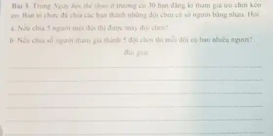 Bài 3. Trong Ngày hội thể thao ở trường có 30 bạn đãng kí tham gia trò chơi kéo
co. Ban to chức đã chia các bạn thành những đội chơi có số người bǎng nhau. Hỏi:
a. Neu chia 5 người một đội thì được mây đội chơi?
b. Nếu chia số người tham gia thành 5 đội chơi thi mỗi đội có bao nhiêu người?
Bài giai
__
are ...........
.....