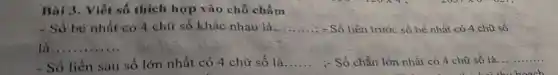 Bài 3. Viết số thích hợp vào chỗ chấm
- Số bé nhất có 4 chữ số khác nhau là... __ - Số liền trước số bé nhất có 4 chữ số
__ ..........
- Số liền sau số lớn nhất có 4 chữ số là __ :- Số chẵn lớn nhất . có 4 chữ số là __
heach