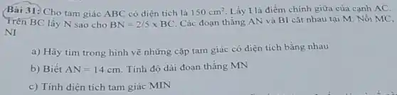 Bài 31: Cho tam giác ABC có diện tích là 150cm^2 Lấy I là điểm chính giữa của cạnh AC.
Trên BC lấy N sao cho BN=2/5times BC
Các đoạn thẳng AN và B1 cắt nhau tại M. Nối MC,
NI
a) Hãy tìm trong hình vẽ những cặp tam giác có diện tích bằng nhau
b) Biết AN=14cm Tính độ dài đoạn thẳng MN
c) Tính diện tích tam giác MIN