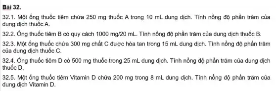 Bài 32.
32.1. Một ống thuốc tiêm chứa 250 mg thuốc A trong 10 mL dung dịch. Tính nồng độ phần trǎm của
dung dịch thuốc A.
32.2.Ống thuốc tiêm B có quy cách 1000mg/20mL . Tính nồng độ phần trǎm của dung dịch thuốc B.
32.3.Một ống thuốc chứa 300 mg chất C được hòa tan trong 15 mL dung dịch . Tính nồng độ phần trǎm
của dung dịch thuốc C.
32.4. Ống thuốc tiêm D có 500 mg thuốc trong 25 mL dung dịch. Tính nồng độ phần trǎm của dung dịch
thuốc D.
32.5. Một ống thuốc tiêm Vitamin D chứa 200 mg trong 8 mL dung dịch. Tính nồng độ phần trǎm của
dung dịch Vitamin D.