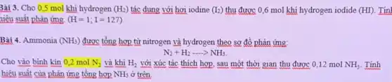 Bài 3.Cho 0,5 mol khí hydrogen (H_(2)) tác dụng với hơi iodine (I_(2)) thu được 0,6 mol khí hydrogen iodide (HI) .Tính
niệu suất phản ứng. (H=1;I=127)
Bài 4.Ammonia (NH_(3)) được tổng hợp từ nitrogen và hydrogen theo sơ đồ phản ứng:
N_(2)+H_(2)ldots NH_(3)
Cho vào bình kín 0 ,2 mol N_(2) và khí H_(2) với xúc tác thích hợp, sau một thời gian thu được 012 mol NH_(3) . Tính
hiệu suất của phản ứng tồng hợp NH_(3) ở trên.