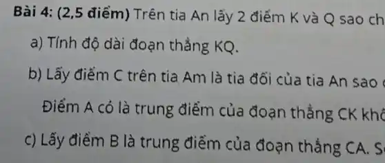 Bài 4: (2,5 điểm) Trên tia An lấy 2 điểm K và Q sao ch
a) Tính độ dài đoạn thẳng KQ.
b) Lấy điểm C trên tia Am là tia đối của tia An sao
Điểm A có là trung điểm của đoạn thẳng CK khô
c) Lấy điềm B là trung điểm của đoạn thẳng CA. S