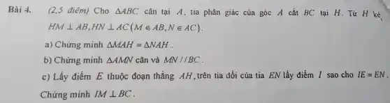 Bài 4. (2,5 điêm)Cho Delta ABC cân tại A, tia phân giác của góc A cắt BC tại H.Từ H kẻ
HMbot AB,HNbot AC(Min AB,Nin AC)
a) Chứng minh Delta MAH=Delta NAH
b) Chứng minh Delta AMN cân và MN//BC
c) Lấy điểm E thuộc đoạn thẳng AH trên tia đối của tia EN lấy điểm I sao cho IE=EN
Chứng minh IMbot BC